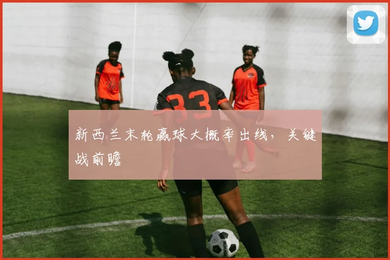 新西兰末轮赢球大概率出线,关键战前瞻
