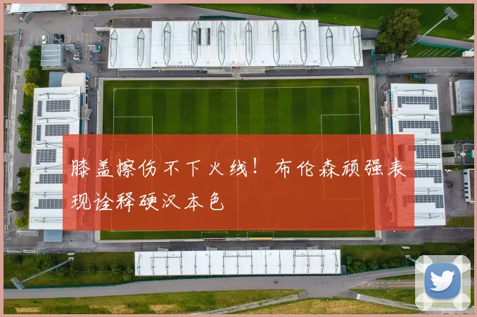膝盖擦伤不下火线!布伦森顽强表现诠释硬汉本色