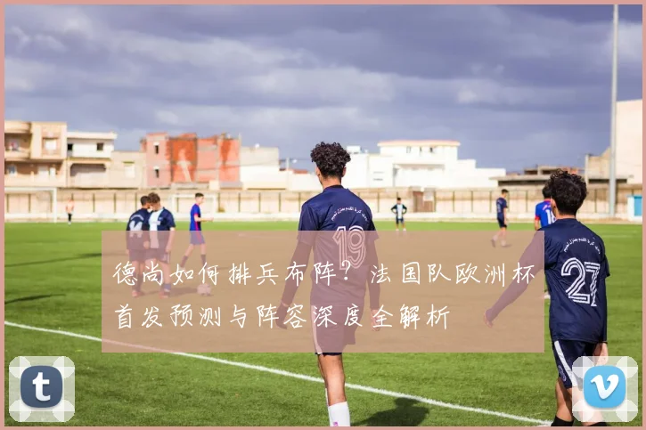 德尚如何排兵布阵?法国队欧洲杯首发预测与阵容深度全解析