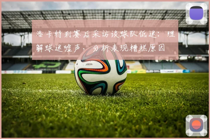 洛卡特利赛后采访谈球队低迷:理解球迷嘘声,分析表现糟糕原因