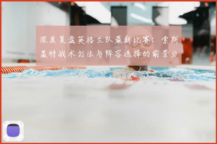 深度复盘英格兰队最新比赛：索斯盖特战术打法与阵容选择的前景分析