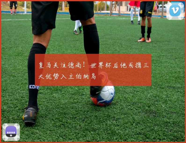 皇马关注德尚！世界杯后他或携三大优势入主伯纳乌