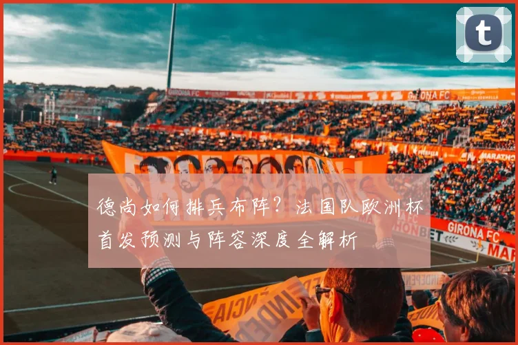 德尚如何排兵布阵？法国队欧洲杯首发预测与阵容深度全解析