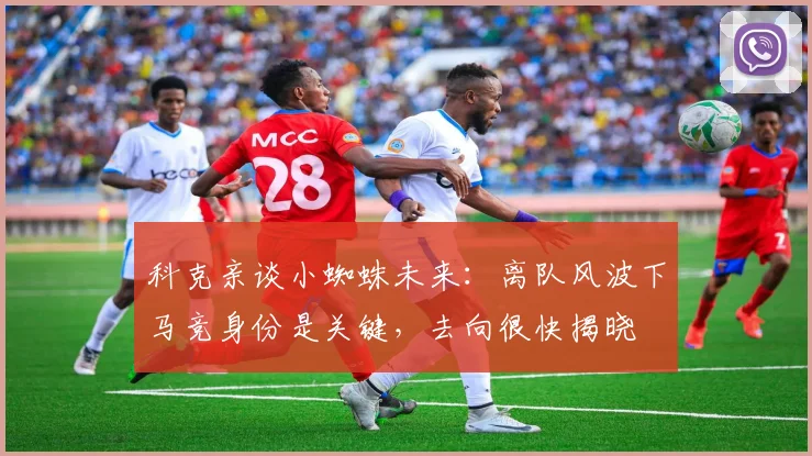 科克亲谈小蜘蛛未来:离队风波下马竞身份是关键,去向很快揭晓