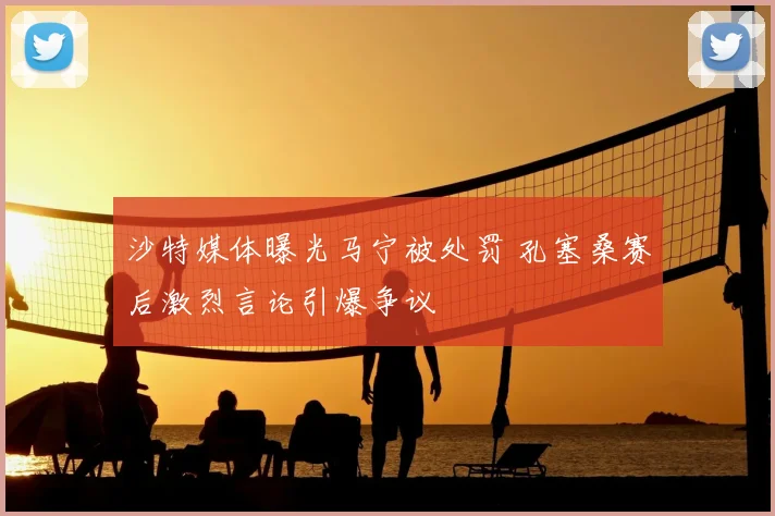 沙特媒体曝光马宁被处罚 孔塞桑赛后激烈言论引爆争议