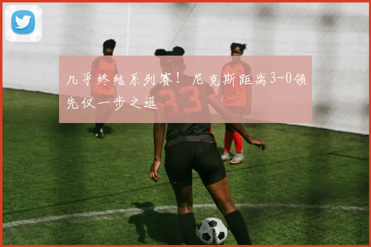 几乎终结系列赛！尼克斯距离3-0领先仅一步之遥