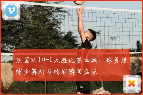 法国队10-0大胜比赛回顾:球员进球全解析与精彩瞬间盘点