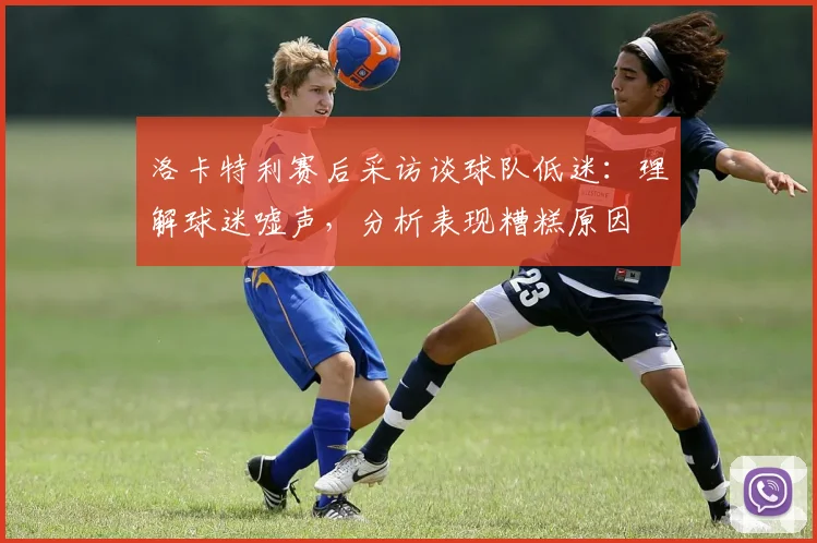 洛卡特利赛后采访谈球队低迷：理解球迷嘘声，分析表现糟糕原因