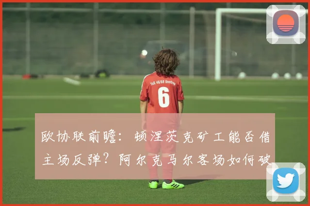 欧协联前瞻:顿涅茨克矿工能否借主场反弹?阿尔克马尔客场如何破局?